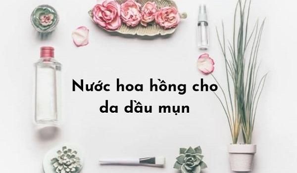 Review 11 loại nước hoa hồng cho da dầu mụn nhạy cảm “đáng đồng tiền bát gạo”